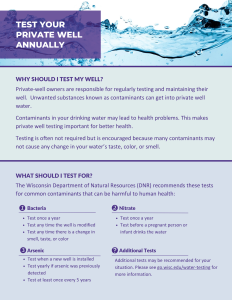 "Test Your Private Well Annually" Factsheet

Bacteria
Test once a year
Test any time the well is modified
Test any time there is a change in smell, taste, or color
Nitrate
Test once a year
Test before a pregnant person or infant drinks the water
Test when a new well is installed
Test yearly if arsenic was previously detected
Test at least once every 5 years
Arsenic
WHAT SHOULD I TEST FOR?
WHY SHOULD I TEST MY WELL?
Private-well owners are responsible for regularly testing and maintaining their well.  Unwanted substances known as contaminants can get into private well water. 

Contaminants in your drinking water may lead to health problems. This makes private well testing important for better health. 

Testing is often not required but is encouraged because many contaminants may not cause any change in your water’s taste, color, or smell.
The Wisconsin Department of Natural Resources (DNR) recommends these tests for common contaminants that can be harmful to human health:

Additional tests may be recommended for your situation. Please see go.wisc.edu/water-testing for more information.