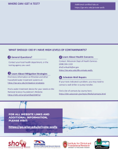 back of well water factsheet

General Questions?
Contact your local health department, or the testing agency you used.
Learn About Health Concerns
Contact: Wisconsin Dept of Health Services
(608) 266-1120
dhsEnvHealth@wi.gov
https://go.wisc.edu/dhs-private-wells
Find more information on filtration and other household water treatment systems at:
https://go.wisc.edu/mitigation-strategies

Find a water treatment device for your needs on the National Science Foundation's Website:
https://info.nsf.org/Certified/DWTU/
Learn About Mitigation Strategies
If your tests indicated a problem, you may need to contact a well driller or pump installer. 

Find a list of contacts by county here: 
https://dnr.wisconsin.gov/topic/Wells/contacts.html
Schedule Well Repairs
FOR ALL WEBSITE LINKS AND ADDITIONAL INFORMATION, 
PLEASE VISIT: 

https://go.wisc.edu/private-wells
WHAT SHOULD I DO IF I HAVE HIGH LEVELS OF CONTAMINANTS?